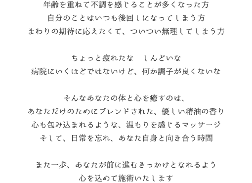 病院にいくほどではないけど、最近なんだか体が重いな朝、目が覚めたとき、気持ちがすっきしないなあれ？ わたし、疲れてるのかな大切な家族のために、自分のことは後回しになってしまう方まわりの期待に応えたくて、ついつい無理してしまう方そんなあなたの体と心を癒すのは、あなただけのためにブレンドされた、優しい香り心も包み込まれるような、温もりを感じるマッサージそして、日常を忘れ、あなたの心と向き合うための、穏やかなひとときまた一歩、あなたが前に進めるよう、寄り添い、心を癒すお手伝いをさせていただきます
